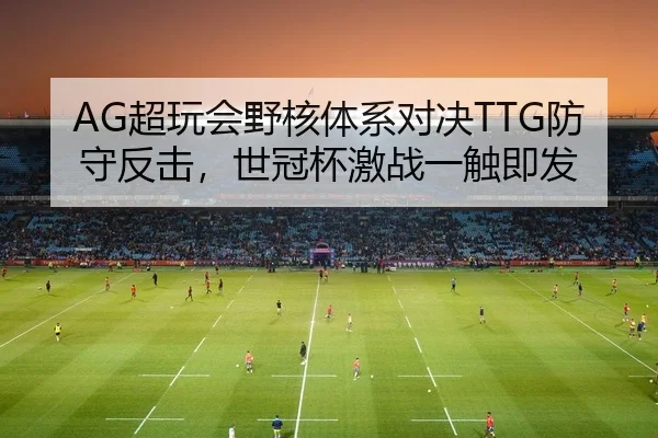AG超玩会野核体系对决TTG防守反击，世冠杯激战一触即发